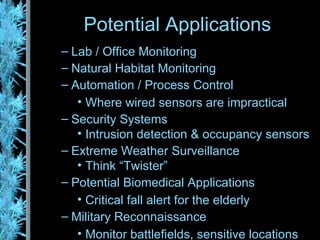 Lab / Office Monitoring Natural Habitat Monitoring Automation / Process Control Where wired sensors are impractical Security Systems Intrusion detection & occupancy sensors Extreme Weather Surveillance Think “Twister” Potential Biomedical Applications Critical fall alert for the elderly Military Reconnaissance Monitor battlefields, sensitive locations Potential Applications 