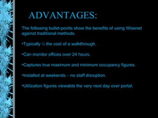 ADVANTAGES: The following bullet-points show the benefits of using Wisenet  against traditional methods. Typically  ¾  the cost of a walkthrough. Can monitor offices over 24 hours. Captures true maximum and minimum occupancy figures. Installed at weekends  –  no staff disruption. Utilization figures viewable the very next day over portal. 
