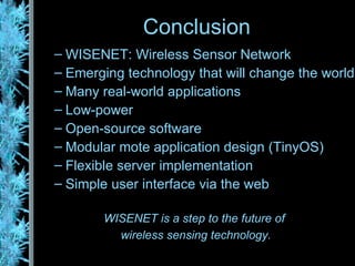 Conclusion WISENET: Wireless Sensor Network Emerging technology that will change the world Many real-world applications Low-power Open-source software Modular mote application design (TinyOS) Flexible server implementation Simple user interface via the web WISENET is a step to the future of  wireless sensing technology. 