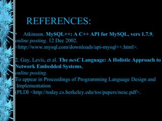 REFERENCES: Atkinson.  MySQL++: A C++ API for MySQL, vers 1.7.9 ,  online posting . 12 Dec 2002. <http://www.mysql.com/downloads/api-mysql++.html>. 2. Gay, Levis, et al.  The  nesC  Language: A Holistic Approach to  Network Embedded Systems , online posting.  To appear in Proceedings of Programming Language Design and Implementation (PLDI <http://today.cs.berkeley.edu/tos/papers/nesc.pdf>. 
