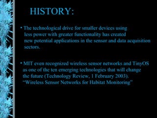 HISTORY: The technological drive for smaller devices using  less power with greater functionality has created  new potential applications in the sensor and data acquisition  sectors. MIT even recognized wireless sensor networks and TinyOS as one of the ten emerging technologies that will change  the future (Technology Review, 1 February 2003).  “ Wireless Sensor Networks for Habitat Monitoring” 