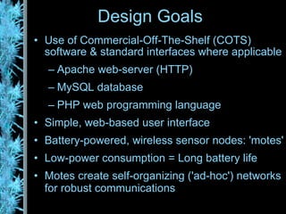 Design Goals Use of Commercial-Off-The-Shelf (COTS) software & standard interfaces where applicable Apache web-server (HTTP) MySQL database PHP web programming language Simple, web-based user interface Battery-powered, wireless sensor nodes: 'motes' Low-power consumption = Long battery life Motes create self-organizing ('ad-hoc') networks for robust communications 