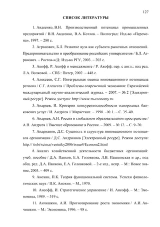 127
СПИСОК ЛИТЕРАТУРЫ
1. Авдеенко, В.Н. Производственный потенциал промышленных
предприятий / В.Н. Авдеенко, В.А. Котлов. – Волгоград: Изд-во «Переме-
на», 1997. – 280 с.
2. Агранович, Б.Л. Развитие вуза как субъекта рыночных отношений.
Предпринимательство и преобразование российских университетов / Б.Л. Аг-
ранович. – Ростов-н/Д: Изд-во РГУ, 2003. – 203 с.
3. Акофф, Р. Акофф о менеджменте / Р. Акофф; пер. с англ.; под ред.
Л.А. Волковой. – СПб.: Питер, 2002. – 448 с.
4. Алексеев, С.Г. Интегральная оценка инновационного потенциала
региона / С.Г. Алексеев // Проблемы современной экономики: Евразийский
международный научно-аналитический журнал. – 2007. – № 2 [Электрон-
ный ресурс]. Режим доступа: http://www.m-economy.ru
5. Андреев, И. Критерии конкурентоспособности однородных бан-
ковских услуг / И. Андреев // Маркетинг. – 1998. –№ 1. – С. 35–40.
6. Андреев, А.Н. Россия в глобальном образовательном пространстве /
А.Н. Андреев // Высшее образование в России. – 2009. – № 12. – С. 9–20.
7. Андрианов, Д.С. Сущность и структура инновационного потенци-
ала организации / Д.С. Андрианов [Электронный ресурс]. Режим доступа:
http:// tisbi/scince/vestniky2006/issue4/Econom2.html
8. Анализ хозяйственной деятельности бюджетных организаций:
учеб. пособие / Д.А. Панков, Е.А. Головкова, Л.В. Пашковская и др.; под
общ. ред. Д.А. Панкова, Е.А. Головковой. – 2-е изд., испр. – М.: Новое зна-
ние, 2003. – 409 с.
9. Анохин, П.К. Теория функциональной системы. Успехи физиоло-
гических наук / П.К. Анохин. – М., 1970.
10. Ансофф, И. Стратегическое управление / И. Ансофф. – М.: Эко-
номика, 1989. – 519 с.
11. Анчишкин, А.И. Прогнозирование роста экономики / А.И. Ан-
чишкин. – М.: Экономика, 1996. – 98 с.
Copyright ОАО «ЦКБ «БИБКОМ» & ООО «Aгентство Kнига-Cервис»
 