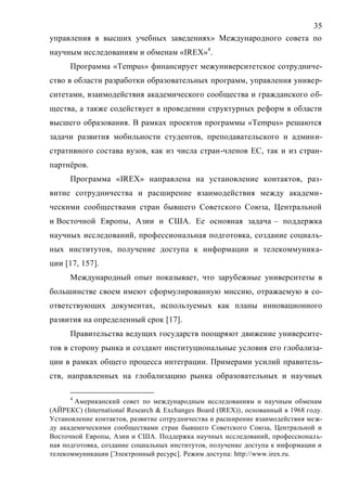35
управления в высших учебных заведениях» Международного совета по
научным исследованиям и обменам «IREX»4
.
Программа «Tempus» финансирует межуниверситетское сотрудниче-
ство в области разработки образовательных программ, управления универ-
ситетами, взаимодействия академического сообщества и гражданского об-
щества, а также содействует в проведении структурных реформ в области
высшего образования. В рамках проектов программы «Tempus» решаются
задачи развития мобильности студентов, преподавательского и админи-
стративного состава вузов, как из числа стран-членов ЕС, так и из стран-
партнёров.
Программа «IREX» направлена на установление контактов, раз-
витие сотрудничества и расширение взаимодействия между академи-
ческими сообществами стран бывшего Советского Союза, Центральной
и Восточной Европы, Азии и США. Ее основная задача – поддержка
научных исследований, профессиональная подготовка, создание социаль-
ных институтов, получение доступа к информации и телекоммуника-
ции [17, 157].
Международный опыт показывает, что зарубежные университеты в
большинстве своем имеют сформулированную миссию, отражаемую в со-
ответствующих документах, используемых как планы инновационного
развития на определенный срок [17].
Правительства ведущих государств поощряют движение университе-
тов в сторону рынка и создают институциональные условия его глобализа-
ции в рамках общего процесса интеграции. Примерами усилий правитель-
ств, направленных на глобализацию рынка образовательных и научных
4
Американский совет по международным исследованиям и научным обменам
(АЙРЕКС) (International Research & Exchanges Board (IREX)), основанный в 1968 году.
Установление контактов, развитие сотрудничества и расширение взаимодействия меж-
ду академическими сообществами стран бывшего Советского Союза, Центральной и
Восточной Европы, Азии и США. Поддержка научных исследований, профессиональ-
ная подготовка, создание социальных институтов, получение доступа к информации и
телекоммуникации [Электронный ресурс]. Режим доступа: http://www.irex.ru.
Copyright ОАО «ЦКБ «БИБКОМ» & ООО «Aгентство Kнига-Cервис»
 