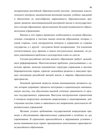 46
модернизации российской образовательной системы: ликвидация идеоло-
гического контроля; академическая автономия высших учебных заведений
и обеспечение их многообразия; вариативность образовательных про-
грамм; развитие многонациональной российской школы и негосударствен-
ного сектора образования; предоставление большей независимости образо-
вательным учреждениям.
Именно в этот период проявилась необходимость создания образова-
тельных стандартов и системы оценки качества образования, которые, с
одной стороны, стали инструментом контроля и управления со стороны
государства, а с другой – послужили базой модернизации. Эти изменения
соответствовали духу времени и имели поступательное движение, но ре-
шить накопившиеся проблемы в долгосрочном плане не смогли.
Сегодня российская система высшего образования требует дальней-
шего реформирования. Многочисленные проблемы, унаследованные с со-
ветских времен, включая неадекватные структуры управления и жесткие
бюрократические нормы, тормозят дальнейшее развитие и замедляют про-
цесс интеграции российской высшей школы в мировое образовательное
пространство.
Основной причиной является низкая инновационная активность ву-
зов, которая сдерживает процессы интеграции в национальную инноваци-
онную систему, она обусловлена высокой степенью зависимости от орга-
нов государственного управления. Выступая инструментами ограничения
и контроля посредством механизма аккредитации и лицензирования, дей-
ствующая система ставит в зависимость все направления деятельности об-
разовательных учреждений.
Желание угодить требованиям государственной аккредитации при-
водит к обезличиванию образовательных учреждений и ослабляет их дух
соревнования. В стремлении приспособиться к окружающим условиям с
целью выживания вузы теряют традиционные качественные характеристи-
ки российского образования.
Copyright ОАО «ЦКБ «БИБКОМ» & ООО «Aгентство Kнига-Cервис»
 