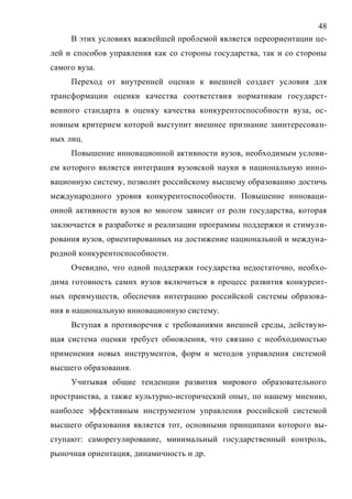 48
В этих условиях важнейшей проблемой является переориентации це-
лей и способов управления как со стороны государства, так и со стороны
самого вуза.
Переход от внутренней оценки к внешней создает условия для
трансформации оценки качества соответствия нормативам государст-
венного стандарта в оценку качества конкурентоспособности вуза, ос-
новным критерием которой выступит внешнее признание заинтересован-
ных лиц.
Повышение инновационной активности вузов, необходимым услови-
ем которого является интеграция вузовской науки в национальную инно-
вационную систему, позволит российскому высшему образованию достичь
международного уровня конкурентоспособности. Повышение инноваци-
онной активности вузов во многом зависит от роли государства, которая
заключается в разработке и реализации программы поддержки и стимули-
рования вузов, ориентированных на достижение национальной и междуна-
родной конкурентоспособности.
Очевидно, что одной поддержки государства недостаточно, необхо-
дима готовность самих вузов включиться в процесс развития конкурент-
ных преимуществ, обеспечив интеграцию российской системы образова-
ния в национальную инновационную систему.
Вступая в противоречия с требованиями внешней среды, действую-
щая система оценки требует обновления, что связано с необходимостью
применения новых инструментов, форм и методов управления системой
высшего образования.
Учитывая общие тенденции развития мирового образовательного
пространства, а также культурно-исторический опыт, по нашему мнению,
наиболее эффективным инструментом управления российской системой
высшего образования является тот, основными принципами которого вы-
ступают: саморегулирование, минимальный государственный контроль,
рыночная ориентация, динамичность и др.
Copyright ОАО «ЦКБ «БИБКОМ» & ООО «Aгентство Kнига-Cервис»
 