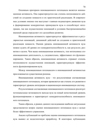70
Основным критерием инновационного потенциала является иннова-
ционная активность. Она характеризуется как степень интенсивности дей-
ствий по созданию новшеств и их практической реализации. В современ-
ных условиях именно она выступает главным индикатором движения вуза
к формированию конкурентных преимуществ вуза и способствует инте-
грации, так как осуществление инноваций в условиях быстроменяющейся
внешней среды определяет его дальнейшее развитие.
Инновационная активность характеризуется эффективностью и регу-
лярностью инноваций, динамикой действий по созданию и практической
реализации новшеств. Оценив уровень инновационной активности вуза
можно судить об уровне его конкурентоспособности и, как результат, раз-
витии в целом. Чем выше инновационная активность, тем интенсивнее его
инновационная деятельность, а, следовательно, эффективнее его функцио-
нирование. Таким образом, инновационная активность отражает степень
интенсивности осуществления инноваций, характеризующую эффектив-
ность функционирования вуза.
Между инновационным потенциалом и инновационной активностью
прослеживается существенная разница.
Инновационная активность вуза – это результативная составляющая
инновационного потенциала, которая проявляется как степень его развития и
характеризует уровень интеграции в национальную инновационную систему.
Результативная составляющая инновационного потенциала реализует
потенциальные возможности выхода вуза на новый качественный уровень
функционирования и характеризует конкурентоспособность инновацион-
ного потенциала.
Таким образом, в рамках данного исследования наиболее актуальным
представляется вопрос оценки инновационного потенциала вуза с целью
более эффективного управления.
Анализ публикаций по проблеме оценки инновационного потенциала
вуза выявил ее недостаточную проработку. В некоторых публикациях
Copyright ОАО «ЦКБ «БИБКОМ» & ООО «Aгентство Kнига-Cервис»
 