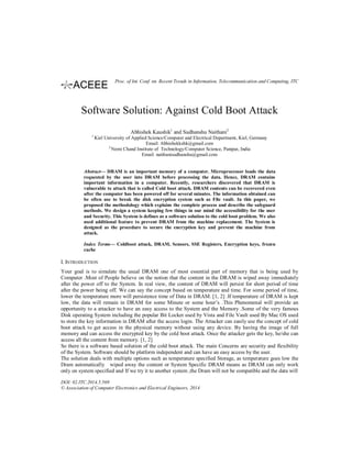 Software Solution: Against Cold Boot Attack
Abhishek Kaushik1
and Sudhanshu Naithani2
1
Kiel University of Applied Science/Computer and Electrical Department, Kiel, Germany
Email: Abhishekkshk@gmail.com
2
Nemi Chand Institute of Technology/Computer Science, Panipat, India
Email: naithanisudhanshu@gmail.com
Abstract— DRAM is an important memory of a computer. Microprocessor loads the data
requested by the user into DRAM before processing the data. Hence, DRAM contains
important information in a computer. Recently, researchers discovered that DRAM is
vulnerable to attack that is called Cold boot attack. DRAM contents can be recovered even
after the computer has been powered off for several minutes. The information obtained can
be often use to break the disk encryption system such as File vault. In this paper, we
proposed the methodology which explains the complete process and describe the safeguard
methods. We design a system keeping few things in our mind the accessibility for the user
and Security. This System is defines as a software solution to the cold boot problem. We also
used additional feature to prevent DRAM from the machine replacement. The System is
designed as the procedure to secure the encryption key and prevent the machine from
attack.
Index Terms— Coldboot attack, DRAM, Sensors, SSE Registers, Encryption keys, frozen
cache
I. INTRODUCTION
Your goal is to simulate the usual DRAM one of most essential part of memory that is being used by
Computer .Most of People believe on the notion that the content in the DRAM is wiped away immediately
after the power off to the System. In real view, the content of DRAM will persist for short period of time
after the power being off. We can say the concept based on temperature and time. For some period of time,
lower the temperature more will persistence time of Data in DRAM. [1, 2] .If temperature of DRAM is kept
low, the data will remain in DRAM for some Minute or some hour’s .This Phenomenal will provide an
opportunity to a attacker to have an easy access to the System and the Memory .Some of the very famous
Disk operating System including the popular Bit Locker used by Vista and File Vault used By Mac OS used
to store the key information in DRAM after the access login. The Attacker can easily use the concept of cold
boot attack to get access in the physical memory without using any device. By having the image of full
memory and can access the encrypted key by the cold boot attack. Once the attacker gets the key, he/she can
access all the content from memory. [1, 2]
So there is a software based solution of the cold boot attack. The main Concerns are security and flexibility
of the System. Software should be platform independent and can have an easy access by the user.
The solution deals with multiple options such as temperature specified Storage, as temperature goes low the
Dram automatically wiped away the content or System Specific DRAM means as DRAM can only work
only on system specified and If we try it to another system ,the Dram will not be compatible and the data will
DOI: 02.ITC.2014.5.569
© Association of Computer Electronics and Electrical Engineers, 2014
Proc. of Int. Conf. on Recent Trends in Information, Telecommunication and Computing, ITC
 