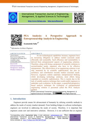 2011 International Transaction Journal of Engineering, Management, & Applied Sciences & Technologies.




                   International Transaction Journal of Engineering,
                   Management, & Applied Sciences & Technologies
                            http://www.TuEngr.com,         http://go.to/Research




                      PEA Analysis: A Perspective Approach                                                     to
                      Entrepreneurship Analysis in Engineering
                                           a*
                      Syamantak Saha
a
    Information Architect Engineer


ARTICLEINFO                      A B S T RA C T
Article history:                         As our technological capabilities increase, engineers have
Received 23 August 2011
Accepted 02 November 2011        an increasing obligation to address market (societal) needs
Available online                 efficiently and sustainably. Such efficiency and sustainability is
25 December 2011                 derived from entrepreneurial aspects of engineering solutions.
Keywords:                        Therefore, along with being a proponent of scientific solutions to
Entrepreneurship,                societal/market needs, engineers also have to be effective
Perspective Analysis,            entrepreneurs. The effectiveness of an engineering solution is not
Product Analysis.
                                 only measured by its scientific sophistication, but also its
                                 usefulness and contribution towards market (societal) needs.
                                 However, engineers seldom undertake entrepreneurial thinking
                                 whilst developing technology solutions, most efforts being
                                 expended on scientific sophistication. This is mainly due to the
                                 lack of suitable analysis technique that would enable engineers to
                                 undertake such evaluation. In this paper, a quantified perspective
                                 based analysis technique for evaluation of entrepreneurial
                                 engineering solution is presented called the PEA Analysis
                                 method.
                                   2011 International Transaction Journal of Engineering, Management, &
                                 Applied Sciences & Technologies.                 Some Rights Reserved.


1. Introduction 
    Engineers provide means for advancement of humanity by utilising scientific methods to
address the needs of society (market demand). From building bridges to software technologies,
engineers are involved in addressing the needs of society. Therefore, it is important that
engineers create new and innovative solutions. However, it is not sufficient that an engineer

*Corresponding author (Syamantak Saha). E-mail addresses: ssaha@zapaat.com.     2011
International Transaction Journal of Engineering, Management, & Applied Sciences &                 569
Technologies. Volume 2 No.5 (Special Issue).        ISSN 2228-9860. eISSN 1906-9642.
Online Available at http://TuEngr.com/V02/569-579.pdf
 