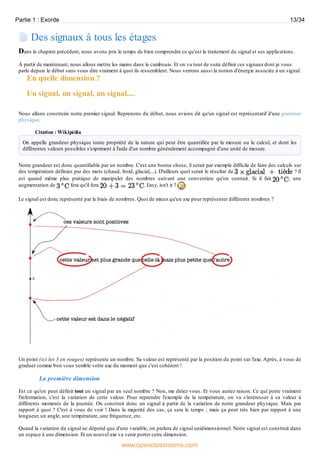 Des signaux à tous les étages
Dans le chapitre précédent, nous avons pris le temps de bien comprendre ce qu'est le traitement du signal et ses applications.
À partir de maintenant, nous allons mettre les mains dans le cambouis. Et on va tout de suite définir ces signauxdont je vous
parle depuis le début sans vous dire vraiment à quoi ils ressemblent. Nous verrons aussi la notion d'énergie associée à un signal.
En quelle dimension ?
Un signal, un signal, un signal,...
Nous allons construire notre premier signal. Reprenons du début, nous avions dit qu'un signal est représentatif d'une grandeur
physique.
Citation : Wikipédia
On appelle grandeur physique toute propriété de la nature qui peut être quantifiée par la mesure ou le calcul, et dont les
différentes valeurs possibles s'expriment à l'aide d'un nombre généralement accompagné d'une unité de mesure.
Notre grandeur est donc quantifiable par un nombre. C'est une bonne chose, il serait par exemple difficile de faire des calculs sur
des température définies par des mots (chaud, froid, glacial,...). D'ailleurs quel serait le résultat de ? Il
est quand même plus pratique de manipuler des nombres suivant une convention qu'on connait. Si il fait , une
augmentation de fera qu'il fera . Easy, isn't it ?
Le signal est donc représenté par le biais de nombres. Quoi de mieuxqu'un axe pour représenter différents nombres ?
Un point (ici les 3 en rouges) représente un nombre. Sa valeur est représenté par la position du point sur l'axe. Après, à vous de
graduer comme bon vous semble votre axe du moment que c'est cohérent !
La première dimension
Est ce qu'on peut définir tout un signal par un seul nombre ? Non, me diriez vous. Et vous auriez raison. Ce qui porte vraiment
l'information, c'est la variation de cette valeur. Pour reprendre l'exemple de la température, on va s'intéresser à sa valeur à
différents moments de la journée. On construit donc un signal à partir de la variation de notre grandeur physique. Mais par
rapport à quoi ? C'est à vous de voir ! Dans la majorité des cas, ça sera le temps ; mais ça peut très bien par rapport à une
longueur, un angle, une température, une fréquence, etc.
Quand la variation du signal ne dépend que d'une variable, on parlera de signal unidimensionnel. Notre signal est construit dans
un espace à une dimension. Et un nouvel axe va venir porter cette dimension.
Partie 1 : Exorde 13/34
www.openclassrooms.com
 