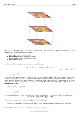 Une vidéo est l'exemple typique d'un signal tri-dimensionnel. C'est finalement un simple enchainement de signaux
bidimensionnels (i.e. les images) au cours du temps :
Grandeur physique : intensité lumineuse
Dimension n°1 : position sur la hauteur de l'image
Dimension n°2 : position sur la largeur de l'image
Dimension n°3 : le temps
Pour les autres dimensions, je me permettrais de citer un grand homme :
"Vers l'infini et au-delà"
Buzz l'éclair (1995)
Le mot de la fin
Vous avez peut-être l'impression qu'on a enfoncé des portes ouvertes en parlant simplement de fonctions, mais je voulais prendre
le temps de construire cet outil qui est à la base du traitement du signal. Quelque soit le signal, quelque soit son origine, sa
valeur maximale, sa durée,... on pourra finalement le représenter sous la forme d'un objet mathématique qu'on maitrise
complément. C'est là la force du traitement du signal : être capable de donner des outils mathématiques capable de gérer avec
tous les types de signaux.
La nature des signaux
La périodicité
Qu'est ce que la périodicité ? Et plus précisément, qu'est qu'un signal périodique ? On peut écrire la définition mathématique :
D'accord. Si vous n'en n'avez pas saisi le sens, je peuxvous l'écrire en français :
Un signal est dit périodique si et seulement si la variation de son amplitude répète un même motif suivant une période T
Et comme il n'y a rien de mieuxqu'un schéma, prenons un signal périodique :
Partie 1 : Exorde 18/34
www.openclassrooms.com
 