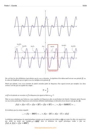On voit bien les deux définitions équivalentes que je vous ai données : la répétition d'un même motif suivant une période , ou
la valeur de l'amplitude qui est égale à tous les multiples de la période .
Plutôt que période, vous avez surement du plutôt entendre parler de fréquence d'un signal (sonore par exemple). Les deux
notions sont liés par une égalité très simple :
où est la période en secondes et , la fréquence du signal en Hertz ou .
Mais ne nous attardons pas là-dessus, nous reparlons de fréquences plus en profondeur très bientôt. J'aimerais mettre l'accent
sur une notion particulière. Reprenons notre dernière définition mathématique et déroulons-là en faisant varier dans :
Et n'oublions pas les entiers négatifs :
La définition mathématique du signal périodique entraine que le signal doit être défini sur tout entier. En effet si le signal n'est
pas défini au point, par exemple, alors la définition du signal périodique tombe à plat car
Partie 1 : Exorde 19/34
www.openclassrooms.com
 