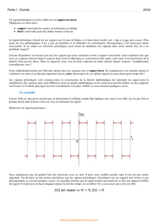 Un signal périodique est donc défini sur un support non borné.
Expliquons ces deuxmots :
support : intervalle des points où la fonction est définie
borné : intervalle ayant des limites hautes et basses
Le signal périodique s'étend sur un support qui n'a pas de limites, et il peut donc tendre vers et sans soucis. D'un
point de vue mathématique, il n'y a pas de problème et la définition est satisfaisante. Physiquement, c'est beaucoup moins
convenable. Si on utilise ces fonctions périodiques pour tenter de modéliser nos signaux dans notre monde réel, on a un
problème. Lequel ?
Faisons l'hypothèse un instant que tous les signaux qui nous entourent soient à support non borné. Cela voudraient dire que
tous ces signaux existent depuis toujours bien avant le Big-bang et continueront bien après votre mort et la destruction de la
planète Terre par les aliens. Donc le signal de votre voix ou d'une émission de radio existent depuis toujours ! Complétement
contradictoire, non ?
Cette simili-démonstration par l'absurde montre que nos signaux sont à support borné. Ils commencent à un moment donné et
s'arrêtent à un autre et en fait plus important encore, notre observation de ces mêmes signauxne peut durer qu'un temps fini !
Les signaux périodiques sont centraux dans la construction de la théorie mathématique du traitement du signal pour la
modélisation des signaux, mais cette différence entre un monde mathématique où les outils peuvent être définis sur des supports
non bornés et le monde physique où cette considération n'est plus valable va nous entrainer quelques soucis.
La causalité
Causal. Voilà un mot qu'on entend peu, le dictionnaire le définira comme 'Qui implique une cause à un effet'. Ça n'a pas l'air au
premier abord, mais il trouve tout son sens en traitement du signal.
Reprenons un signal quelconque :
Vous remarquerez que j'ai gradué l'axe des abscisses avec un zéro. Il peut vous semblez anodin, mais il n'en est pas moins
important. J'ai dit dans un des points précédents que les signaux périodiques s'étendaient sur un support non borné et que
physiquement, ça causait quelques soucis. La causalité entraine que le signal n'existe qu'à partir de ce zéro qui marque le début
du signal. Il n'existe pas de façon magique depuis la nuit des temps, il a un début ! Il y a une cause qui a crée cet effet.
Partie 1 : Exorde 20/34
www.openclassrooms.com
 