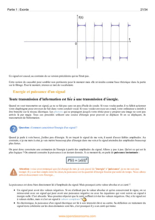 Ce signal est causal, au contraire de sa version précédente qui ne l'était pas.
Cette notion de causalité peut sembler non pertinente pour le moment mais elle reviendra comme base théorique dans la partie
sur le filtrage. Pour le moment, retenez ce mot de vocabulaire.
Energie et puissance d'un signal
Toute transmission d’information est liée à une transmission d’énergie.
Quand on veut transmettre un signal, ça ne se fait pas sans un peu d'huile de coude. Si vous voulez parler, il va falloir actionner
votre diaphragme pour envoyer de l'air dans votre conduit vocal. Si vous voulez envoyez un e-mail, votre ordinateur a intérêt à
être branché sur le réseau électrique. Les photons qui se propagent jusqu'à votre rétine pour y projeter une image ne sont pas
arrivés là par magie. Tous ces procédés utilisent une source d'énergie pour pouvoir se déplacer. Et en se déplaçant, ils
transmettent de l'information.
Question : Comment caractériser l'énergie d'un signal ?
Quand je parle à voix basse, j'utilise peu d'énergie. Si on traçait le signal de ma voix, il aurait d'assez faibles amplitudes. Au
contraire, si je me mets à crier, je vais mettre beaucoup plus d'énergie dans ma voixet le signal atteindra des amplitudes beaucoup
plus fortes.
On peut donc construire une estimation de l'énergie à partir des amplitudes du signal. Allons y pas à pas. Qu'est ce qui est le
plus logique ? On aimerait connaitre la puissance à un instant donnée. À ce moment-là, on parle de puissance instantanée :
Attention : vous avez remarqué que j'ai changé de mot, je suis passé de 'énergie' à 'puissance', je ne me suis pas
trompé. Il y a un lien simple entre les deux, la puissance est la quantité d'énergie fournie par unité de temps. Nous allons
arriver doucement vers l'énergie...
La puissance est donc bien directement lié à l'amplitude du signal. Mais pourquoi cette valeur absolue et ce carré ?
Un signal peut avoir des valeurs négatives. Si on n'utilisait pas la valeur absolue et qu'on conserverait le signe, on se
retrouverait avec un signal qui peut avoir une puissance négative ou avec les équations qui vont suivre un signal à
énergie nulle. C'est absurde. Vous pourriez objecter que le carré suffirait à éviter les valeurs négatives. Oui, si le signal est
à valeurs réelles, mais si c'est un signal à valeurs complexes ?
En électronique, la puissance d'un signal électrique est lié à son intensité élevé au carrée. Sa définition en traitement du
signal reste cohérente car les deuxdomaines sont liés, c'est pourquoi il y a un carré qui traine.
Partie 1 : Exorde 21/34
www.openclassrooms.com
 