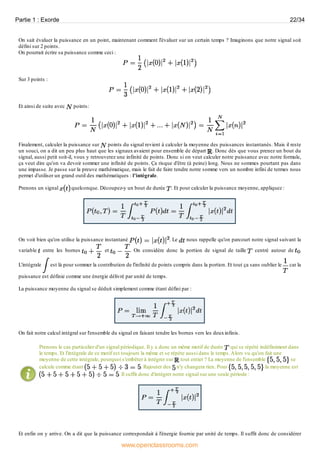 On sait évaluer la puissance en un point, maintenant comment l'évaluer sur un certain temps ? Imaginons que notre signal soit
défini sur 2 points.
On pourrait écrire sa puissance comme ceci :
Sur 3 points :
Et ainsi de suite avec points:
Finalement, calculer la puissance sur points du signal revient à calculer la moyenne des puissances instantanés. Mais il reste
un souci, on a dit un peu plus haut que les signaux avaient pour ensemble de départ . Donc dès que vous prenez un bout du
signal, aussi petit soit-il, vous y retrouverez une infinité de points. Donc si on veut calculer notre puissance avec notre formule,
ça veut dire qu'on va devoir sommer une infinité de points. Ça risque d'être (à peine) long. Nous ne sommes pourtant pas dans
une impasse. Je passe sur la preuve mathématique, mais le fait de faire tendre notre somme vers un nombre infini de termes nous
permet d'utiliser un grand outil des mathématiques : l'intégrale.
Prenons un signal quelconque. Découpez-y un bout de durée . Et pour calculer la puissance moyenne, appliquez :
On voit bien qu'on utilise la puissance instantané . Le nous rappelle qu'on parcourt notre signal suivant la
variable entre les bornes et . On considère donc la portion de signal de taille centré autour de .
L'intégrale est là pour sommer la contribution de l'infinité de points compris dans la portion. Et tout ça sans oublier le car la
puissance est définie comme une énergie délivré par unité de temps.
La puissance moyenne du signal se déduit simplement comme étant défini par :
On fait notre calcul intégral sur l'ensemble du signal en faisant tendre les bornes vers les deuxinfinis.
Prenons le cas particulier d'un signal périodique. Il y a donc un même motif de durée qui se répété indéfiniment dans
le temps. Et l'intégrale de ce motif est toujours la même et se répète aussi dans le temps.Alors vu qu'on fait une
moyenne de cette intégrale, pourquoi s'embêter à intégrer sur tout entier ? La moyenne de l'ensemble se
calcule comme étant . Rajouter des n'y changera rien. Pour la moyenne est
. Il suffit donc d'intégrer notre signal sur une seule période :
Et enfin on y arrive. On a dit que la puissance correspondait à l'énergie fournie par unité de temps. Il suffit donc de considérer
Partie 1 : Exorde 22/34
www.openclassrooms.com
 
