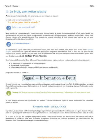 Le bruit, une notion relative
Notre monde n'est point parfait et il mène la vie dure auxtraiteurs de signaux.
Le bruit, notre nouvel ennemi numéro 1 ?
Le même pour tout le monde ?
Qu'est ce que pour vous le bruit ?
Vous pourriez me citer des exemples comme votre petit frère qui pleure, le moteur du camion-poubelle à 7h le matin, la pluie qui
tape au carreau, une porte qui claque, un micro-ondes en marche voir le dernier titre pop à la mode à la radio. Et il y encore plein
d'autres choses qu'on pourrait énoncer. Pour résumer, on pourrait considérer le bruit comme étant tout ce qui est nous
désagréable à l'oreille et donc non désiré.
Et en traitement du signal ?
En traitement du signal, le bruit n'a pas exactement le sens, mais reste dans le même ordre d'idée. Nous avons dans le premier
chapitre, que l'étude d'un signal était intéressante parce que il est porteur d'information. Mais ce n'est pas vrai pour tous les
signaux qu'on observe. Le bruit est peu le Mr Hyde de l'information. On désignera un signal comme étant du bruit quand il est
non désiré et surtout non porteur d'information.
Sous le terme de bruit, on fait donc référence à la somme de touts ces signauxqui vont venir perturber nos observations en :
se rajoutant et se superposant au dessus du signal
dégradant le signal original
créant des artefacts (des signauxartificiels qui peuvent sembler réels)
On pourrait résumer ça comme ça :
Ça reste bien sûr une vision simpliste, mais cette fausse équation mathématique résume bien l'idée de différencier dans un signal
d'un côté la partie utile porteuse d'informations et de l'autre le bruit qui n'en apporte pas et va même dégrader l'information portée
par le signal utile.
Notation : On désigne souvent par 'signal' ou 'signal utile' la partie porteuse d'informations et le reste étant du bruit.
Je vous propose d'écouter un signal audio très parlant. Ce fichier contient un signal de parole provenant d'une speakerine
parlant en anglais.
Écouter la radio ! (217Ko, OGG)
Cependant, le signal radio est fortement perturbé par le grésillement qu'on entend en fond. Donc dans ce signal, il y a un mélange
entre un signal de parole (l'information) et des grésillements du à la qualité de la chaine d'émission et de réception radio (le bruit).
Je ne vous ai cité que des exemples impliquant de l'audio. La notion de bruit est très intuitive avec les sons car on la vit en
permanence au quotidien. Mais pour un traiteur de signaux, le bruit est un challenge permanent qui existe dans tous les
domaines. Pour vous montrer un exemple en traitement d'image,
Partie 1 : Exorde 24/34
www.openclassrooms.com
 