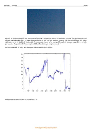 Ce bout de photo correspond à la prise d'un ciel bleu. On s'attend donc à avoir un fond bleu uniforme avec peut-être un léger
dégradé. Grossièrement, on a ça, mais si on se penche un peu plus sur la photo, on peut voir des imperfections, des traces
violettes,... on est en fait loin de l'uniformité. C'est toutes ces choses qu'on peut qualifier de bruit dans une image. Ici, il a été crée
par la chaine d'acquisition de l'image (capteur CCD, échantillonnage, compression,...).
Un dernier exemple en image. Voici un signal unidimensionnel quelconque :
Rajoutons y un peu de bruit et on peut arriver à ça...
Partie 1 : Exorde 25/34
www.openclassrooms.com
 