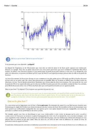 Qu'est ce qui est bruit ? Qu'est ce que ne l'est pas ?
Je ne pourrais que vous répondre : ça dépend!
Ça dépend de l'expérience et de l'observation que vous êtes en train de mener et de facto quels signaux vous intéressent.
Prenons un exemple. Vous êtes en pleine discussion avec trois autres personnes que nous nommerons habilement Riri, Fifi et
Loulou. Au début, vous discutez à quatre et vous prenez donc la parole (à peu près) chacun à votre tour. À ce moment-là, si la
pièce est silencieuse, on pourra considérer qu'il n'y a pas de bruit, le seul signal acoustique présent dans la salle est la parole du
locuteur.
Au bout d'un moment, la discussion diverge et vous commencez à ne plus parler qu'avec Fifi tandis que Riri et Loulou discutent
de leur côté sur un autre sujet. On a donc deux discussions en parallèle. Bien sûr, la parole se diffuse dans l'air dans toutes les
directions à la fois. Tout le monde entend donc finalement une version mixé des deuxconversations. De votre point de vue, seul
la parole de Fifi est un signal utile alors que les discours de Riri et Loulou peuvent être considérés comme du bruit. Au contraire,
pour Riri la discussion entre vous et Fifi est du bruit alors que seul la parole de Loulou est un signal de parole.
Bruit ou pas bruit ? Ça dépend ! C'est toujours une question de point de vue.
Je vous ai montré qu'un son (ou tout autre type de signal) pouvait être soit signal soit bruit suivant le point de vue
que l'on prenait, mais il peut très bien être aussi bruit et signal à la fois. Si vous marchez dans la rue en discutant avec
quelqu'un, le bruit des voitures sera une gêne pour parler mais pour traverser la route. Tout est relatif !
Qui est le plus fort ?
Il y a une notion qui est importante avec le bruit : c'est sa puissance. En traitement du signal, il y a au final aucune situation sans
bruit puisque le simple fait d'utiliser une chaine de mesure crée des sources de bruit. On considère en fait un environnement sans
bruit quand il est suffisamment négligeable face aux signaux qu'on veut capter. Quand il n'est pas négligeable, son niveau de
puissance va influer sur les performances de notre système.
Par exemple, quand vous êtes en discothèque et que vous voulez parler à votre voisin, la musique (qu'on peut considérer
comme source de bruit pour un moment) va gêner la propagation de votre voix. À ce moment-là, vous avez deuxstratégies : soit
vous augmentez votre volume de voixau risque de vous faire mal à la gorge, soit vous diminuez le volume de la musique en vous
plaçant dans un endroit un peu plus calme. Dans les deux cas, on tente de faire varier la différence de volume (et donc de
puissance) entre le signal et le bruit.
Il serait donc intéressant de construire un indicateur qui pourrait nous renseigner sur le niveau de bruit et sur son influence sur
Partie 1 : Exorde 26/34
www.openclassrooms.com
 
