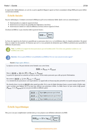 le signal utile. Habituellement, on sert de ce qu'on appelle le Rapport signal sur bruit couramment abrégé RSB qu'on peut définir
suivant deuxéchelles.
Échelle linéaire
Soyons méthodiques. Comment construire le RSB pour qu'il soit un indicateur fiable. Quels sont ces caractéristiques ?
Il doit prendre en compte le signal et le bruit.
Il doit trouver un moyen de quantifier leur importance, leur force.
Il doit réussir à mettre en valeur la différence de force entre le signal et le bruit.
L'écriture du RSB ne va pas chercher midi à quatorze heures :
La force du signal (ou du bruit) est quantifié par sa puissance dont on a vu la définition dans le chapitre précédent. On prend
bien en compte les deux parties. Et l'exercice qui suit va vous permettre de démontrer que le RSB est pertinent pour quantifier la
différence de puissance.
Note : Le RSB est le rapport de deuxpuissances qui ont la même unité. C'est donc une grandeur scalaire (i.e. un
nombre) sans unité.
Exercice : Est-ce qu'un RSB de 1 est préférable à un RSB de 10 si on veut conserver notre signal ?
Secret (cliquez pour afficher)
La réponse est non. On peut réécrire notre formule sous cette forme.
Donc si , alors .
La partie du signal qui est rattaché au bruit est donc 10 fois moins puissante que celle qui porte l'information.
Par contre si , alors .
À ce moment-là, les puissances sont équivalentes. Le signal utile est beaucoup plus perturbé et en partie masqué par le bruit.
On cherche donc à avoir un le plus grand possible. Il n'y a pas de limite théorique haute, ça peut tendre à l'infini, mais
votre système sera limitant car il ne peut pas délivrer une puissance infinie. La limite basse est par contre de quand
qui un cas peu enviable et difficile à gérer.
Signal plus puissant que le bruit
Signal aussi puissant que le bruit
Signal moins puissant que le bruit
Échelle logarithmique
Moi, je ne suis pas complétement satisfait alors je vous propose une définition alternative du RSB :
Partie 1 : Exorde 27/34
www.openclassrooms.com
 