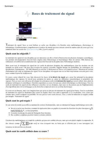 Bases de traitement du signal
Par Lanfeust 313
Mise à jour : 15/11/2011
Difficulté : Intermédiaire
Traitement du signal. Sous ce nom barbare se cache une discipline à la frontière entre mathématiques, électronique et
informatique. Conditionnement, compréhension et analyse du monde qui nous entoure seront les maitres mots de cours qui vous
emmènera dans les secrets du signal processing (Oui, je parle anglais)
Quels sont les objectifs ?
Le traitement du signal est une discipline qui est méconnue car elle se fond à l'intersection de plusieurs domaines scientifiques.
Les premiers développements trouvent leurs origines dans l'électronique et l'automatique. Dans les années 1960, l'arrivée des
ordinateurs et le début de la numérisation des signauxfont basculer la discipline dans l'informatique moderne.
Mais avant tout, le traitement du signal tire ces outils de plusieurs domaines des mathématiques, dont les résultats ont été
formulés un siècle avant ! On peut ainsi évoquer les espaces vectoriels, l'algèbre linéaire, les probabilités, les statistiques, les
distributions, l'optimisation,... En 1949, Shannon et son livre 'A Mathematical Theory of Communications' théorisent le concept
d'information très utile en traitement du signal. Si ces disciplines n'évoquent rien ou un bien trop lointain souvenir pour vous,
nous sommes là pour les (re)découvrir.
Ce cours a pour objectif de vous faire découvrir les bases de la théorie du signal qui a pour but principal la description
mathématique des signaux. Ce travail nous permettra de mettre en valeur les différentes caractéristiques et propriétés des
signaux. Tout ça nous sera utile pour développer les principaux outils de traitement du signal qui seront utilisés dans plein de
domaines techniques et scientifiques.Attention cependant, ce cours n'est pas pas orienté informatique ou électronique. Tous les
outils de traitement du signal ont des influences concrètes sur ces domaines, mais nous ne discuterons pas de l'implémentation
d'un algorithme dans tel ou tel langage ou du choixd'un composant pour un système électronique.
Ce cours est en français, mais vous imaginez bien que qu'on ne fait pas du traitement du signal qu'en France. Tout le vocabulaire
de traitement du signal est finalement plus connu en anglais. Pour vous aider à apprendre ce ce vocabulaire, vous verrez que
certains mots seront soulignés en pointillés. Si vous passez votre souris dessus, vous y verrez la traduction en anglais comme
par exemple : Traitement du signal
Quels sont les pré-requis ?
Je vais tenter de rendre accessible au maximum les notions fondamentales, mais un minimum de bagage mathématique reste utile :
Savoir ce qu'est une fonction, comment la représenter dans un graphe et connaitre les fonctions les plus classiques ( ,
, , ,...) et leur propriétés.
Connaitre le principe de calcul de l'intégrale d'une fonction.
Des nombres complexes pourront trainer à certains endroits.
L'écriture des mathématiques est rempli de symboles qui peuvent sembler obscurs, mais qui sont plutôt simples à comprendre. Si
des choses comme , , , , ou ne vous évoquent rien, ne butez pas et n'hésitez pas à vous renseigner. Les
notations ne doivent être un obstacle.
Quels sont les outils utilisés dans ce cours ?
Sommaire 3/34
www.openclassrooms.com
 