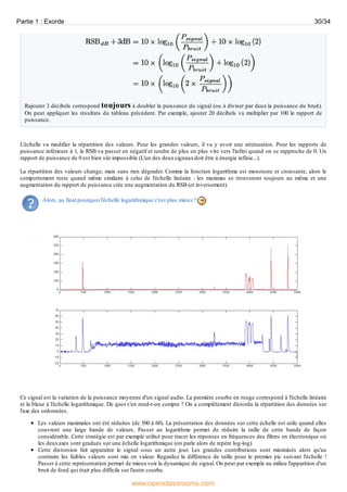 Rajouter 3 décibels correspond toujours à doubler la puissance du signal (ou à diviser par deux la puissance du bruit).
On peut appliquer les résultats du tableau précédent. Par exemple, ajouter 20 décibels va multiplier par 100 le rapport de
puissance.
L'échelle va modifier la répartition des valeurs. Pour les grandes valeurs, il va y avoir une atténuation. Pour les rapports de
puissance inférieurs à 1, le RSB va passer en négatif et tendre de plus en plus vite vers l'infini quand on se rapproche de 0. Un
rapport de puissance de 0 est bien sûr impossible (L'un des deuxsignauxdoit être à énergie infinie...).
La répartition des valeurs change, mais sans rien dégrader. Comme la fonction logarithme est monotone et croissante, alors le
comportement reste quand même similaire à celui de l'échelle linéaire : les maximas se trouveront toujours au même et une
augmentation du rapport de puissance crée une augmentation du RSB (et inversement).
Alors, au final pourquoi l'échelle logarithmique c'est plus mieux?
Ce signal est la variation de la puissance moyenne d'un signal audio. La première courbe en rouge correspond à l'échelle linéaire
et la bleue à l'échelle logarithmique. De quoi s'en rend-t-on compte ? On a complétement distordu la répartition des données sur
l'axe des ordonnées.
Les valeurs maximales ont été réduites (de 500 à 60). La présentation des données sur cette échelle est utile quand elles
couvrent une large bande de valeurs. Passer au logarithme permet de réduire la taille de cette bande de façon
considérable. Cette stratégie est par exemple utilisé pour tracer les réponses en fréquences des filtres en électronique où
les deuxaxes sont gradués sur une échelle logarithmique (on parle alors de repère log-log).
Cette distorsion fait apparaitre le signal sous un autre jour. Les grandes contributions sont minimisés alors qu'au
contraire les faibles valeurs sont mis en valeur. Regardez la différence de taille pour le premier pic suivant l'échelle !
Passer à cette représentation permet de mieuxvoir la dynamique du signal. On peut par exemple au milieu l'apparition d'un
bruit de fond qui était plus difficile sur l'autre courbe.
Partie 1 : Exorde 30/34
www.openclassrooms.com
 
