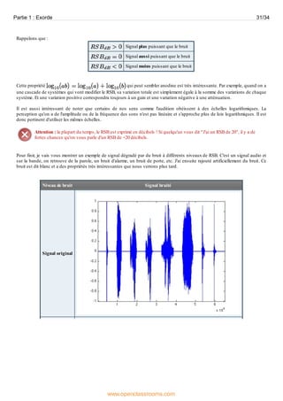 Rappelons que :
Signal plus puissant que le bruit
Signal aussi puissant que le bruit
Signal moins puissant que le bruit
Cette propriété qui peut sembler anodine est très intéressante. Par exemple, quand on a
une cascade de systèmes qui vont modifier le RSB, sa variation totale est simplement égale à la somme des variations de chaque
système. Et une variation positive correspondra toujours à un gain et une variation négative à une atténuation.
Il est aussi intéressant de noter que certains de nos sens comme l'audition obéissent à des échelles logarithmiques. La
perception qu'on a de l'amplitude ou de la fréquence des sons n'est pas linéaire et s'approche plus de lois logarithmiques. Il est
donc pertinent d'utiliser les mêmes échelles.
Attention : la plupart du temps, le RSB est exprimé en décibels ! Si quelqu'un vous dit "J'ai un RSB de 20", il y a de
fortes chances qu'on vous parle d'un RSB de +20 décibels.
Pour finir, je vais vous montrer un exemple de signal dégradé par du bruit à différents niveaux de RSB. C'est un signal audio et
sur la bande, on retrouve de la parole, un bruit d'alarme, un bruit de porte, etc. J'ai ensuite rajouté artificiellement du bruit. Ce
bruit est dit blanc et a des propriétés très intéressantes que nous verrons plus tard.
Niveau de bruit Signal bruité
Signal original
Partie 1 : Exorde 31/34
www.openclassrooms.com
 