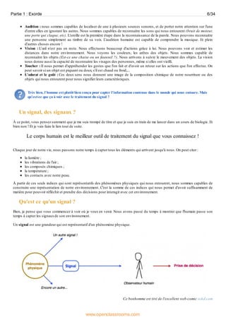 Audition : nous sommes capables de localiser de une à plusieurs sources sonores, et de porter notre attention sur l'une
d'entre elles en ignorant les autres. Nous sommes capables de reconnaitre les sons qui nous entourent (bruit de moteur,
une porte qui claque, etc). L'oreille est la première étape dans la reconnaissance de la parole. Nous pouvons reconnaitre
une personne simplement au timbre de sa voix. L'audition humaine est capable de comprendre la musique. Et plein
d'autres choses encore !
Vision : L’œil n'est pas en reste. Nous effectuons beaucoup d'actions grâce à lui. Nous pouvons voir et estimer les
distances dans notre environnement. Nous voyons les couleurs, les arêtes des objets. Nous sommes capable de
reconnaitre les objets (Est-ce une chaise ou un fauteuil ?). Nous arrivons à suivre le mouvement des objets. La vision
nous donne aussi la capacité de reconnaitre les visages des personnes, même si elles ont vieilli.
Toucher : Il nous permet d'appréhender les gestes que l'on fait et d'avoir un retour sur les actions que l'on effectue. On
peut savoir si un objet est piquant ou doux, s'il est chaud ou froid,...
L'odorat et le goût : Ces deux sens nous donnent une image de la composition chimique de notre nourriture ou des
objets qui nous entourent pour nous signifier leurs caractéristiques.
Très bien, l'homme est plutôt bien conçu pour capter l'information contenue dans le monde qui nous entoure. Mais
qu'est-ce que ça à voir avec le traitement du signal ?
Un signal, des signaux ?
À ce point, vous pensez surement que je me suis trompé de titre et que je suis en train de me lancer dans un cours de biologie. Et
bien non ! Et je vais faire le lien tout de suite.
Le corps humain est le meilleur outil de traitement du signal que vous connaissez !
Chaque jour de notre vie, nous passons notre temps à capter tous les éléments qui arrivent jusqu'à nous. On peut citer :
la lumière ;
les vibrations de l'air ;
les composés chimiques ;
la température ;
les contacts avec notre peau.
À partir de ces seuls indices qui sont représentatifs des phénomènes physiques qui nous entourent, nous sommes capables de
construire une représentation de notre environnement. C'est la somme de ces indices qui nous permet d'avoir suffisamment de
matière pour pouvoir réfléchir et prendre des décisions pour interagir avec cet environnement.
Qu'est ce qu'un signal ?
Bien, je pense que vous commencez à voir où je veux en venir. Nous avons passé du temps à montrer que l'humain passe son
temps à capter les signauxde son environnement.
Un signal est une grandeur qui est représentatif d'un phénomène physique.
Ce bonhomme est tiré de l'excellent web-comic xckd.com
Partie 1 : Exorde 6/34
www.openclassrooms.com
 