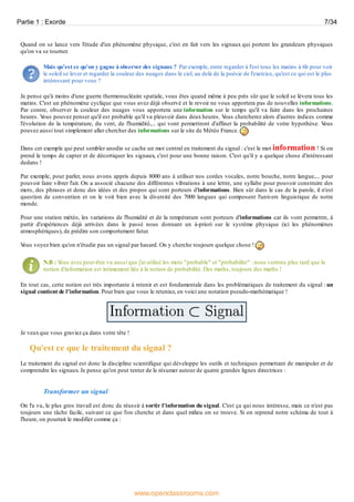 Quand on se lance vers l'étude d'un phénomène physique, c'est en fait vers les signaux qui portent les grandeurs physiques
qu'on va se tourner.
Mais qu'est ce qu'on y gagne à observer des signaux ? Par exemple, entre regarder à l'est tous les matins à 6h pour voir
le soleil se lever et regarder la couleur des nuages dans le ciel, au delà de la poésie de l'exercice, qu'est ce qui est le plus
intéressant pour vous ?
Je pense qu'à moins d'une guerre thermonucléaire spatiale, vous êtes quand même à peu près sûr que le soleil se lèvera tous les
matins. C'est un phénomène cyclique que vous avez déjà observé et le revoir ne vous apportera pas de nouvelles informations.
Par contre, observer la couleur des nuages vous apportera une information sur le temps qu'il va faire dans les prochaines
heures. Vous pouvez penser qu'il est probable qu'il va pleuvoir dans deux heures. Vous chercherez alors d'autres indices comme
l'évolution de la température, du vent, de l'humidité,... qui vont permettront d'affiner la probabilité de votre hypothèse. Vous
pouvez aussi tout simplement aller chercher des informations sur le site de Météo France.
Dans cet exemple qui peut sembler anodin se cache un mot central en traitement du signal : c'est le mot information ! Si on
prend le temps de capter et de décortiquer les signaux, c'est pour une bonne raison. C'est qu'il y a quelque chose d'intéressant
dedans !
Par exemple, pour parler, nous avons appris depuis 8000 ans à utiliser nos cordes vocales, notre bouche, notre langue,... pour
pouvoir faire vibrer l'air. On a associé chacune des différentes vibrations à une lettre, une syllabe pour pouvoir construire des
mots, des phrases et donc des idées et des propos qui sont porteurs d'informations. Bien sûr dans le cas de la parole, il n'est
question de convention et on le voit bien avec la diversité des 7000 langues qui composent l'univers linguistique de notre
monde.
Pour une station météo, les variations de l'humidité et de la température sont porteurs d'informations car ils vont permettre, à
partir d'expériences déjà arrivées dans le passé nous donnant un à-priori sur le système physique (ici les phénomènes
atmosphériques), de prédire son comportement futur.
Vous voyez bien qu'on n'étudie pas un signal par hasard. On y cherche toujours quelque chose !
N.B : Vous avez peut-être vu aussi que j'ai utilisé les mots "probable" et "probabilité" : nous verrons plus tard que la
notion d'information est intimement liée à la notion de probabilité. Des maths, toujours des maths !
En tout cas, cette notion est très importante à retenir et est fondamentale dans les problématiques de traitement du signal : un
signal contient de l'information. Pour bien que vous le reteniez, en voici une notation pseudo-mathématique !
Je veuxque vous graviez ça dans votre tête !
Qu'est ce que le traitement du signal ?
Le traitement du signal est donc la discipline scientifique qui développe les outils et techniques permettant de manipuler et de
comprendre les signaux. Je pense qu'on peut tenter de le résumer autour de quatre grandes lignes directrices :
Transformer un signal
On l'a vu, le plus gros travail est donc de réussir à sortir l'information du signal. C'est ça qui nous intéresse, mais ce n'est pas
toujours une tâche facile, suivant ce que l'on cherche et dans quel milieu on se trouve. Si on reprend notre schéma de tout à
l'heure, on pourrait le modifier comme ça :
Partie 1 : Exorde 7/34
www.openclassrooms.com
 