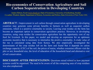 Bio-economics of Conservation Agriculture and Soil
Carbon Sequestration in Developing Countries
Anders Ekbom, Focali (www.focali.se), Dept of Economics, University of Gothenburg, Sweden
Co-author: Wisdom Akpalu, Department of History, Economics and Politics, State University of New York, USA
ABSTRACT : Improvement in soil carbon through conservation agriculture in developing
countries may generate some private benefits to farmers as well as sequester carbon
emissions, which is a positive externality to society. Leaving crop residue on the farm has
become an important option in conservation agriculture practice. However, in developing
countries, using crop residue for conservation agriculture has the opportunity cost of say
feed for livestock. In this paper, we model and develop an expression for an optimum
economic incentive that is necessary to internalize the positive externality. A crude value of
the tax is calculated using data from Kenya. We also empirically investigated the
determinants of the crop residue left on the farm and found that it depends on cation
exchange capacity (CEC) of the soil, the prices of maize, whether extension officers visit the
plot or not, household size, the level of education of the household head and alternative cost
of soil conservation.
DISCUSSION AFTER PRESENTATION: Questions raised related to how payment
systems could be organised. The need to be aware of all the competing uses of crop residues
was also emphasised.
 