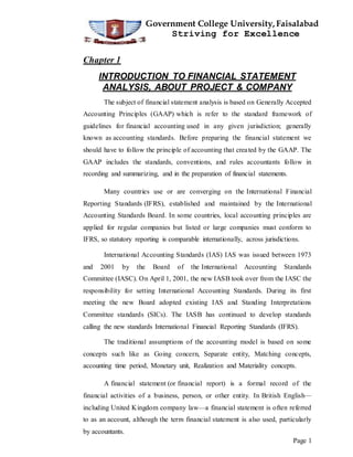 Government College University,Faisalabad
Striving for Excellence
Page 1
Chapter 1
INTRODUCTION TO FINANCIAL STATEMENT
ANALYSIS, ABOUT PROJECT & COMPANY
The subject of financial statement analysis is based on Generally Accepted
Accounting Principles (GAAP) which is refer to the standard framework of
guidelines for financial accounting used in any given jurisdiction; generally
known as accounting standards. Before preparing the financial statement we
should have to follow the principle of accounting that created by the GAAP. The
GAAP includes the standards, conventions, and rules accountants follow in
recording and summarizing, and in the preparation of financial statements.
Many countries use or are converging on the International Financial
Reporting Standards (IFRS), established and maintained by the International
Accounting Standards Board. In some countries, local accounting principles are
applied for regular companies but listed or large companies must conform to
IFRS, so statutory reporting is comparable internationally, across jurisdictions.
International Accounting Standards (IAS) IAS was issued between 1973
and 2001 by the Board of the International Accounting Standards
Committee (IASC). On April 1, 2001, the new IASB took over from the IASC the
responsibility for setting International Accounting Standards. During its first
meeting the new Board adopted existing IAS and Standing Interpretations
Committee standards (SICs). The IASB has continued to develop standards
calling the new standards International Financial Reporting Standards (IFRS).
The traditional assumptions of the accounting model is based on some
concepts such like as Going concern, Separate entity, Matching concepts,
accounting time period, Monetary unit, Realization and Materiality concepts.
A financial statement (or financial report) is a formal record of the
financial activities of a business, person, or other entity. In British English—
including United Kingdom company law—a financial statement is often referred
to as an account, although the term financial statement is also used, particularly
by accountants.
 