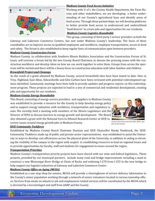 Madison County Food Access Initiative
Working with U of I, the County Health Department, the Farm Bu-
reau and other stakeholders, we are developing a better under-
standing of our County’s agricultural base and identify areas of
food access. Through these partnerships, we will develop platforms
to better provide food access to underserved and underutilized
“food deserts” to create jobs and opportunities for our residents.
Madison County Logistics Roundtable
This group, consisting of third party f service providers at both the
Gateway and Lakeview Commerce Centers, has met under Madison County’s leadership. The focus of these
roundtables are to improve access to qualified employees and workforce, employee transportation, access to food
and safety. The forum is also established to keep regular lines of communication open between providers.
Madison County Construction Forum
Madison County, in collaboration with Southern Illinois Builders Association and the Construction Forum of St.
Louis, will convene a forum led by the two County Board Chairmen, to discuss the pressing issues with the con-
struction workforce and develop ideas on how we can work together to solve them. Groups from across the spec-
trum will be invited and there will be a heavy focus on construction education with labor families and children.
Brownfield Project and Cleanups
As the result of a grant obtained by Madison County, several brownfield sites have been tested to date. Sites in
Troy, Highland, East Alton, Edwardsville and Glen Carbon have been reviewed with potential redevelopment op-
tions identified. Community meetings have been held to provide updates and progress reports on this redevelop-
ment program. These projects are expected to lead to a mix of commercial and residential development, creating
jobs and opportunity for our residents.
Madison County Energy Roundtable
This Board, consisting of energy service providers and suppliers in Madison County
was established to provide a resource for the County to help develop energy policy
and to support energy industries with workforce, transportation and regulatory is-
sues. We recently held a meeting with members of the Illinois Legislature and the
Director of IEPA to discuss barriers to energy growth and development. The Board
also obtained a grant with the National Corn to Ethanol Research Center at SIUE to
review issues around energy growth jobs in Madison County.
SIUE-Community Taskforce
Established by Madison County Board Chairman Dunstan and SIUE Chancellor Randy Pembrook, the SIUE-
Community Taskforce, made up of public and private sector representatives, was established to assist the Univer-
isty in ways to develop cost efficiencies across the physical plant of the University, in addition to aiding in elevat-
ing the visibility of the campus in the region with respect to establishing resources to lead on regional issues and
to provide opportunities for faculty, staff and students for engagement in issues around the region.
Transportation Priorities
Madison County’s transportation priority projects have been shared with our state and federal legislators,. These
projects, provided by our municipal partners, include many road and bridge improvements including a need to
construct a new Mississippi River Bridge at Chain of Rocks and widening I-270 from I-255 to the new bridge to
help support our logistics industries at Gateway and Lakeview Commerce Center.
Madison County Office on Aging (MCOA)
Established as a one stop shop for seniors, MCOA will provide a clearinghouse of service delivery information to
the County’s senior population working through a network of senior volunteers located in various township offic-
es. Services from meals on wheels to job and employment related services will be coordinated by the MCOA which
is directed by a Gerontologist and staff from AARP and the County.
Chairman Alan Dunstan and Frank Miles, MCCD, meet
with the IEPA Director.
 