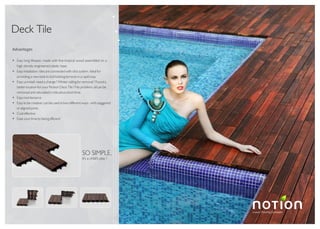 Luxury Flooring Concepts
TM
Deck Tile
Advantages
Easy long lifespan: made with fine tropical wood assembled on a
high density engineered plastic base.
Easy installation: tiles are connected with click system. Ideal for
providing a new look to dull looking terraces in a rapid way.
Easy uninstall: need a change ? Winter calling for removal ? Found a
better location for your Notion Deck Tile ? No problem, all can be
removed and relocated in ridiculous short time.
Easy maintenance
Easy to be creative: can be used in two different ways - with staggered
or aligned joints.
Cost effective
Ease your time by being efficient
it's a child's play !
SO SIMPLE,
 