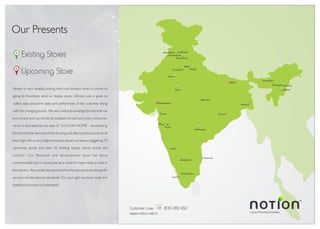 Existing Stores
Upcoming Store
Luxury Flooring Concepts
TM
Noida
Jalandhar Ludhiana
Chandigarh
Delhi
Kota
Panchkula
Jaipur
Gurgaon
Jabalpur
Surat
Pune
Warangal
Bangaluru
Coimbatore
Chennai
Hubli
Dimapur Kohima
Guwahati
Imphal
Mumbai
Ahmedabad
Kolkata
Orissa
Bihar
kochi
Customer care : +91 - 8010 450 450
www.notion.net.in
Notion is very steadily putting best foot forward when it comes to
giving its franchisee store or display store. Utmost care is given to
collect data about the taste and preferences of the customer along
with the changing trends. We very well acknowledge the fact that we
are a brand and we should be available to each and every consumer
which is fascinated by the idea of " A GOOD HOME ". Ascertaining
the fact that the demand of the flooring and allied products is on an all
time high with a very bright prospects ahead we have a staggering 70
upcoming stores and over 30 existing display stores across the
country. Our Research and development team has done
commendable job in recent past as a result he have made a mark in
the industry. You can be rest assured of world class products alongwith
services of international standards. On your right we have made this
statistics a bit easier to understand.
Our Presents
 