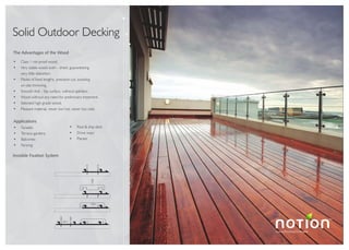 Luxury Flooring Concepts
TM
Solid Outdoor Decking
The Advantages of the Wood
Class 1 rot-proof wood.
Very stable wood oven - dried, guaranteeing
very little distortion.
Planks of fixed lengths, precision cut, avoiding
on-site trimming.
Smooth Anti - Slip surface, without splinters.
Wood without any need for preliminary treatment.
Selected high-grade wood.
Pleasant material, never too hot, never too cold.
Applications
Facades
Terrace gardens
Balconies
Fencing
Pool & ship deck
Drive ways
Planter
Invisible Fixation System
 