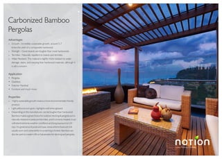 Luxury Flooring Concepts
TM
Carbonized Bamboo
Pergolas
Advantages
» Growth : Incredibly sustainable growth, around 5-7
times the yield of a comparable hardwood.
» Strength : Good boards are tougher than most hardwoods.
» Termites : Naturally repellent to insects and termites.
» Water Resistant: This material is slightly more resistant to water
damage, stains, and warping than hardwood materials, although it
is still a concern.
Application
Pergolas
Gazebos
Exterior Handrail
Furniture and much more
Properties
» Highly sustainable growth means a more environmentally friendly
product.
» Light yellow brown grain, highlights well when glossed.
» Depending on the manufacturer, can be tougher than hardwood.
Bamboo makes a great choice for outdoor decking & pergolas as it is
naturally resistant to pests and termites, and if correctly treated, it can
withstand extreme weather conditions and long exposure to UV
rays. It is great around pools and spas; areas where shoes are not
usually worn and vulnerability to scratching is limited. Bamboo can
also be used to create in fills or balustrades for decking and pergolas.
 
