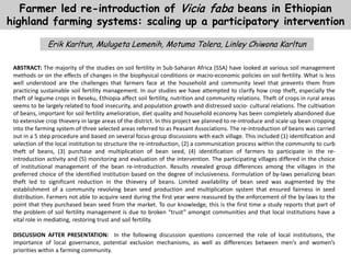 Farmer led re-introduction of Vicia faba beans in Ethiopian
highland farming systems: scaling up a participatory intervention
Erik Karltun, Mulugeta Lemenih, Motuma Tolera, Linley Chiwona Karltun
ABSTRACT: The majority of the studies on soil fertility in Sub-Saharan Africa (SSA) have looked at various soil management
methods or on the effects of changes in the biophysical conditions or macro-economic policies on soil fertility. What is less
well understood are the challenges that farmers face at the household and community level that prevents them from
practicing sustainable soil fertility management. In our studies we have attempted to clarify how crop theft, especially the
theft of legume crops in Beseku, Ethiopia affect soil fertility, nutrition and community relations. Theft of crops in rural areas
seems to be largely related to food insecurity, and population growth and distressed socio- cultural relations. The cultivation
of beans, important for soil fertility amelioration, diet quality and household economy has been completely abandoned due
to extensive crop thievery in large areas of the district. In this project we planned to re-introduce and scale up bean cropping
into the farming system of three selected areas referred to as Peasant Associations. The re-introduction of beans was carried
out in a 5 step procedure and based on several focus-group discussions with each village. This included (1) identification and
selection of the local institution to structure the re-introduction, (2) a communication process within the community to curb
theft of beans, (3) purchase and multiplication of bean seed, (4) identification of farmers to participate in the re-
introduction activity and (5) monitoring and evaluation of the intervention. The participating villages differed in the choice
of institutional management of the bean re-introduction. Results revealed group differences among the villages in the
preferred choice of the identified institution based on the degree of inclusiveness. Formulation of by-laws penalizing bean
theft led to significant reduction in the thievery of beans. Limited availability of bean seed was augmented by the
establishment of a community revolving bean seed production and multiplication system that ensured fairness in seed
distribution. Farmers not able to acquire seed during the first year were reassured by the enforcement of the by-laws to the
point that they purchased bean seed from the market. To our knowledge, this is the first time a study reports that part of
the problem of soil fertility management is due to broken “trust” amongst communities and that local institutions have a
vital role in mediating, restoring trust and soil fertility.
DISCUSSION AFTER PRESENTATION: In the following discussion questions concerned the role of local institutions, the
importance of local governance, potential exclusion mechanisms, as well as differences between men’s and women’s
priorities within a farming community.
 
