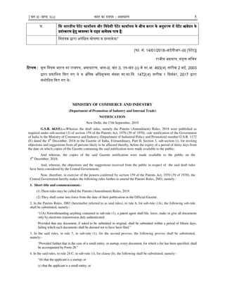 ¹Hkkx IIµ[k.M 3(i)] Hkkjr dk jkti=k % vlk/kj.k 5
[फा. सं. 14/01/2018-आईपीआर–III (पेटᱶट)]
राजीव अᮕवाल, संयुᲦ सिचव
ᳯट᭡पणᳯट᭡पणᳯट᭡पणᳯट᭡पण :::: मूल िनयम भारत का राजपᮢ, असाधारण, भाग-II, खंड 3, उप-खंड (ii) मᱶ का.आ. 493(अ) तारीख 2 मई, 2003
᳇ारा ᮧकािशत ᳰकए गए थे व अंितम अिधसूचना सं᭎या सा.का.िन. 1472(अ) तारीख 1 ᳰदसंबर, 2017 ᳇ारा
संशोिधत ᳰकए गए थे।
MINISTRY OF COMMERCE AND INDUSTRY
(Department of Promotion of Industry and Internal Trade)
NOTIFICATION
New Delhi, the 17th September, 2019
G.S.R. 663(E).—Whereas the draft rules, namely the Patents (Amendment) Rules, 2018 were published as
required under sub-section (3) of section 159 of the Patents Act, 1970 (39 of 1970), vide notification of the Government
of India in the Ministry of Commerce and Industry (Department of Industrial Policy and Promotion) number G.S.R. 1172
(E) dated the 4th
December, 2018 in the Gazette of India, Extraordinary, Part II, Section 3, sub-section (i), for inviting
objections and suggestions from all persons likely to be affected thereby, before the expiry of a period of thirty days from
the date on which copies of the Gazette containing the said notification were made available to the public;
And whereas, the copies of the said Gazette notification were made available to the public on the
5th
December, 2018;
And, whereas, the objections and the suggestions received from the public in respect of the said draft rules
have been considered by the Central Government;
Now, therefore, in exercise of the powers conferred by section 159 of the Patents Act, 1970 (39 of 1970), the
Central Government hereby makes the following rules further to amend the Patents Rules, 2003, namely:-
1. Short title and commencement.-
(1) These rules may be called the Patents (Amendment) Rules, 2019.
(2) They shall come into force from the date of their publication in the Official Gazette.
2. In the Patents Rules, 2003 (hereinafter referred to as said rules), in rule 6, for sub-rule (1A), the following sub-rule
shall be substituted, namely:-
“(1A) Notwithstanding anything contained in sub-rule (1), a patent agent shall file, leave, make or give all documents
only by electronic transmission duly authenticated:
Provided that any document, if asked to be submitted in original, shall be submitted within a period of fifteen days,
failing which such documents shall be deemed not to have been filed.”
3. In the said rules, in rule 7, in sub-rule (1), for the second proviso, the following proviso shall be substituted,
namely:-
“Provided further that in the case of a small entity, or startup, every document, for which a fee has been specified, shall
be accompanied by Form-28.”
4. In the said rules, in rule 24 C, in sub-rule (1), for clause (b), the following shall be substituted, namely:-
“(b) that the applicant is a startup; or
(c) that the applicant is a small entity; or
ञ. ᳰकᳰकᳰकᳰक भारतीयभारतीयभारतीयभारतीय पेटᱶटपेटᱶटपेटᱶटपेटᱶट कायाᭅलयकायाᭅलयकायाᭅलयकायाᭅलय औरऔरऔरऔर िवदेशीिवदेशीिवदेशीिवदेशी पेटᱶटपेटᱶटपेटᱶटपेटᱶट काकाकाकायाᭅलययाᭅलययाᭅलययाᭅलय केकेकेके बीचबीचबीचबीच करारकरारकरारकरार केकेकेके अनुसरणअनुसरणअनुसरणअनुसरण मᱶमᱶमᱶमᱶ पेटᱶटपेटᱶटपेटᱶटपेटᱶट आवेदनआवेदनआवेदनआवेदन केकेकेके
ᮧसं᭭करणᮧसं᭭करणᮧसं᭭करणᮧसं᭭करण हेतुहेतुहेतुहेतु ᳞व᭭था᳞व᭭था᳞व᭭था᳞व᭭था केकेकेके तहततहततहततहत आवेदकआवेदकआवेदकआवेदक पाᮢपाᮢपाᮢपाᮢ है:है:है:है:
िनयंᮢक ᳇ारा अपेिᭃत घोषणा व द᭭तावेज।”
 