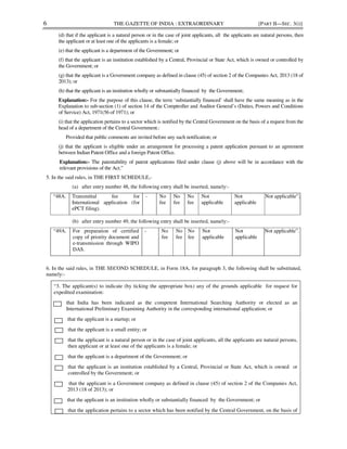 6 THE GAZETTE OF INDIA : EXTRAORDINARY [PART II—SEC. 3(i)]
(d) that if the applicant is a natural person or in the case of joint applicants, all the applicants are natural persons, then
the applicant or at least one of the applicants is a female; or
(e) that the applicant is a department of the Government; or
(f) that the applicant is an institution established by a Central, Provincial or State Act, which is owned or controlled by
the Government; or
(g) that the applicant is a Government company as defined in clause (45) of section 2 of the Companies Act, 2013 (18 of
2013); or
(h) that the applicant is an institution wholly or substantially financed by the Government;
Explanation:- For the purpose of this clause, the term ‘substantially financed’ shall have the same meaning as in the
Explanation to sub-section (1) of section 14 of the Comptroller and Auditor General’s (Duties, Powers and Conditions
of Service) Act, 1971(56 of 1971); or
(i) that the application pertains to a sector which is notified by the Central Government on the basis of a request from the
head of a department of the Central Government.:
Provided that public comments are invited before any such notification; or
(j) that the applicant is eligible under an arrangement for processing a patent application pursuant to an agreement
between Indian Patent Office and a foreign Patent Office.
Explanation:- The patentability of patent applications filed under clause (j) above will be in accordance with the
relevant provisions of the Act.”
5. In the said rules, in THE FIRST SCHEDULE,-
(a) after entry number 48, the following entry shall be inserted, namely:-
“48A. Transmittal fee for
International application (for
ePCT filing).
- No
fee
No
fee
No
fee
Not
applicable
Not
applicable
Not applicable”;
(b) after entry number 49, the following entry shall be inserted, namely:-
“49A. For preparation of certified
copy of priority document and
e-transmission through WIPO
DAS.
- No
fee
No
fee
No
fee
Not
applicable
Not
applicable
Not applicable”.
6. In the said rules, in THE SECOND SCHEDULE, in Form 18A, for paragraph 3, the following shall be substituted,
namely:-
“3. The applicant(s) to indicate (by ticking the appropriate box) any of the grounds applicable for request for
expedited examination:
that India has been indicated as the competent International Searching Authority or elected as an
International Preliminary Examining Authority in the corresponding international application; or
that the applicant is a startup; or
that the applicant is a small entity; or
that the applicant is a natural person or in the case of joint applicants, all the applicants are natural persons,
then applicant or at least one of the applicants is a female; or
that the applicant is a department of the Government; or
that the applicant is an institution established by a Central, Provincial or State Act, which is owned or
controlled by the Government; or
that the applicant is a Government company as defined in clause (45) of section 2 of the Companies Act,
2013 (18 of 2013); or
that the applicant is an institution wholly or substantially financed by the Government; or
that the application pertains to a sector which has been notified by the Central Government, on the basis of
 