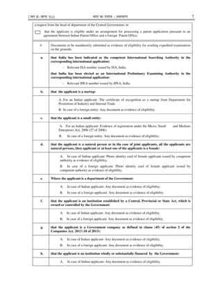 ¹Hkkx IIµ[k.M 3(i)] Hkkjr dk jkti=k % vlk/kj.k 7
a request from the head of department of the Central Government; or
that the applicant is eligible under an arrangement for processing a patent application pursuant to an
agreement between Indian Patent Office and a foreign Patent Office.
4 Documents to be mandatorily submitted as evidence of eligibility for availing expedited examination
on the grounds:
a. that India has been indicated as the competent International Searching Authority in the
corresponding international application:
- Relevant ISA number issued by ISA, India.
that India has been elected as an International Preliminary Examining Authority in the
corresponding international application:
- Relevant IPEA number issued by IPEA, India.
b. that the applicant is a startup:
A. For an Indian applicant: The certificate of recognition as a startup from Department for
Promotion of Industry and Internal Trade.
B. In case of a foreign entity: Any document as evidence of eligibility.
c. that the applicant is a small entity:
A. For an Indian applicant: Evidence of registration under the Micro, Small and Medium
Enterprises Act, 2006 (27 of 2006).
B. In case of a foreign entity: Any document as evidence of eligibility.
d. that the applicant is a natural person or in the case of joint applicants, all the applicants are
natural persons, then applicant or at least one of the applicants is a female:
A. In case of Indian applicant: Photo identity card of female applicant issued by competent
authority as evidence of eligibility.
B. In case of a foreign applicant: Photo identity card of female applicant issued by
competent authority as evidence of eligibility.
e. Where the applicant is a department of the Government:
A. In case of Indian applicant: Any document as evidence of eligibility.
B. In case of a foreign applicant: Any document as evidence of eligibility.
f. that the applicant is an institution established by a Central, Provincial or State Act, which is
owned or controlled by the Government:
A. In case of Indian applicant: Any document as evidence of eligibility.
B. In case of a foreign applicant: Any document as evidence of eligibility.
g. that the applicant is a Government company as defined in clause (45) of section 2 of the
Companies Act, 2013 (18 of 2013):
A. In case of Indian applicant: Any document as evidence of eligibility.
B. In case of a foreign applicant: Any document as evidence of eligibility.
h. that the applicant is an institution wholly or substantially financed by the Government:
A. In case of Indian applicant: Any document as evidence of eligibility.
 