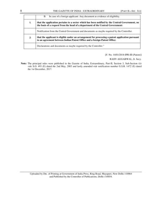 8 THE GAZETTE OF INDIA : EXTRAORDINARY [PART II—SEC. 3(i)]
[F. No. 14/01/2018-IPR-III (Patent)]
RAJIV AGGARWAL, Jt. Secy.
Note: The principal rules were published in the Gazette of India, Extraordinary, Part-II, Section 3, Sub-Section (ii)
vide S.O. 493 (E) dated the 2nd May, 2003 and lastly amended vide notification number G.S.R. 1472 (E) dated
the 1st December, 2017.
Uploaded by Dte. of Printing at Government of India Press, Ring Road, Mayapuri, New Delhi-110064
and Published by the Controller of Publications, Delhi-110054.
B. In case of a foreign applicant: Any document as evidence of eligibility.
i. that the application pertains to a sector which has been notified by the Central Government, on
the basis of a request from the head of a department of the Central Government:
Notification from the Central Government and documents as maybe required by the Controller.
j. that the applicant is eligible under an arrangement for processing a patent application pursuant
to an agreement between Indian Patent Office and a foreign Patent Office:
Declarations and documents as maybe required by the Controller.”
MANOJ
KUMAR
VERMA
Digitally signed
by MANOJ
KUMAR VERMA
Date: 2019.09.18
19:38:15 +05'30'
 
