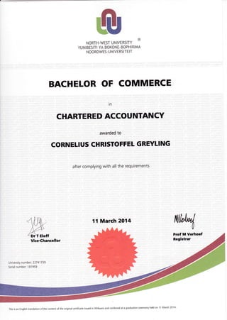 NORTH-WESTUNIVERSITY
@
YUNIBESITI YA BOKONE-BOPHIRIMA
NOORDWES- U N IVERSITEIT
BACHELOR OF COMMERCE
in
CHARTERED ACCOUNTANCY
awarded to
CORNELIUS CHRISTOFFEL GREYLING
after complying with all the requirements
11 March 2014
University number: 227 41 7 39
Serial number: 181959
This is an English translation of the contel.lt of the original certificate issued in A{rikaans and con{erted at a graduation ceremony held on 1 1 Nlarch 2014'
 