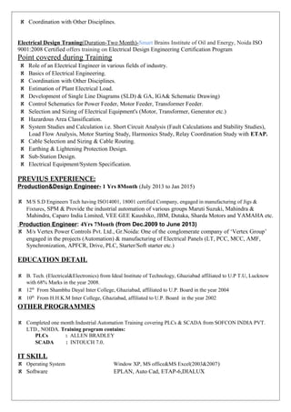 ℵ Coordination with Other Disciplines.
Electrical Design Traning(Duration-Two Month)-Smart Brains Institute of Oil and Energy, Noida ISO
9001:2008 Certified offers training on Electrical Design Engineering Certification Program
Point covered during Training
ℵ Role of an Electrical Engineer in various fields of industry.
ℵ Basics of Electrical Engineering.
ℵ Coordination with Other Disciplines.
ℵ Estimation of Plant Electrical Load.
ℵ Development of Single Line Diagrams (SLD) & GA, IGA& Schematic Drawing)
ℵ Control Schematics for Power Feeder, Motor Feeder, Transformer Feeder.
ℵ Selection and Sizing of Electrical Equipment's (Motor, Transformer, Generator etc.)
ℵ Hazardous Area Classification.
ℵ System Studies and Calculation i.e. Short Circuit Analysis (Fault Calculations and Stability Studies),
Load Flow Analysis, Motor Starting Study, Harmonics Study, Relay Coordination Study with ETAP.
ℵ Cable Selection and Sizing & Cable Routing.
ℵ Earthing & Lightening Protection Design.
ℵ Sub-Station Design.
ℵ Electrical Equipment/System Specification.
PREVIUS EXPERIENCE:
Production&Design Engineer- 1 Yrs 8Month (July 2013 to Jan 2015)
ℵ M/S S.D Engineers Tech having ISO14001, 18001 certified Company, engaged in manufacturing of Jigs &
Fixtures, SPM & Provide the industrial automation of various groups Maruti Suzuki, Mahindra &
Mahindra, Caparo India Limited, VEE GEE Kaushiko, JBM, Dutaka, Sharda Motors and YAMAHA etc.
Production Engineer: 4Yrs 7Month (from Dec.2009 to June 2013)
ℵ M/s Vertex Power Controls Pvt. Ltd., Gr.Noida: One of the conglomerate company of ‘Vertex Group’
engaged in the projects (Automation) & manufacturing of Electrical Panels (LT, PCC, MCC, AMF,
Synchronization, APFCR, Drive, PLC, Starter/Soft starter etc.)
EDUCATION DETAIL
ℵ B. Tech. (Electrical&Electronics) from Ideal Institute of Technology, Ghaziabad affiliated to U.P T.U, Lucknow
with 68% Marks in the year 2008.
ℵ 12th
From Shambhu Dayal Inter College, Ghaziabad, affiliated to U.P. Board in the year 2004
ℵ 10th
From H.H.K.M Inter College, Ghaziabad, affiliated to U.P. Board in the year 2002
OTHER PROGRAMMES
ℵ Completed one month Industrial Automation Training covering PLCs & SCADA from SOFCON INDIA PVT.
LTD., NOIDA. Training program contains:
PLCs : ALLEN BRADLEY
SCADA : INTOUCH 7.0.
IT SKILL
ℵ Operating System Window XP, MS office&MS Excel(2003&2007)
ℵ Software EPLAN, Auto Cad, ETAP-6,DIALUX
 