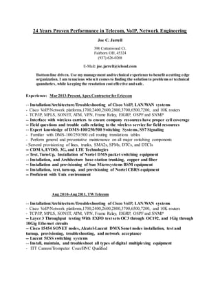 24 Years Proven Performance in Telecom, VoIP, Network Engineering
Joe C. Jarrell
398 Cottonwood Ct.
Fairborn OH, 45324
(937) 626-0268
E-Mail: joe.jarrell@icloud.com
Bottom line driven. Use my management and technical experience to benefit a cutting edge
organization. I am tenacious when it comesto finding the solution to problems or technical
quandaries, while keeping the resolution cost effective and safe.
Experience: Mar 2013-Present,Apex Contractor for Ericsson
-- Installation/Architecture/Troubleshooting of Cisco VoIP, LAN/WAN systems
- Cisco VoIP/Network platforms,1700,2400,2600,2800,3700,6500,7200, and 10K routers
- TCP/IP, MPLS, SONET, ATM, VPN, Frame Relay, EIGRP, OSPF and SNMP
-- Interface with wireless carriers to ensure company resources have proper cell coverage
-- Field questions and trouble calls relating to the wireless service for field resources
-- Expert knowledge of DMS-100/250/500 Switching Systems, SS7 Signaling
- Familiar with DMS-100/250/500 call routing translations tables
- Perform general and preventative maintenance on all major switching components
- Servord provisioning of lines, trunks, SMA2s, SPMs, DTCs, and DTCIs
-- CDMA, EVDO, 3G, and LTE Technologies
-- Test, Turn-Up, Installation of Nortel DMS packet switching equipment
-- Installation, and Architecture base-station trunking, copper and fiber
-- Installation and provisioning of Sun Microsystems BSM equipment
-- Installation, test, turn-up, and provisioning of Nortel CBRS equipment
-- Proficient with Unix environment
Aug 2010-Aug 2011, TWTelecom
-- Installation/Architecture/Troubleshooting of Cisco VoIP, LAN/WAN systems
- Cisco VoIP/Network platforms,1700,2400,2600,2800,3700,6500,7200, and 10K routers
- TCP/IP, MPLS, SONET, ATM, VPN, Frame Relay, EIGRP, OSPF and SNMP
-- Layer 3 Throughput testing With EXFO test sets OC3 through OC192, and 1Gig through
10Gig Ethernet circuits
-- Cisco 15454 SONET nodes, Alcatel-Lucent DMX Sonet nodes installation, test and
turnup, provisioning, troubleshooting, and network acceptance
-- Lucent 5ESS switching systems
-- Install, maintain, and troubleshoot all types of digital multiplexing equipment
- ITT Cannon/Trompeter Coax/BNC Qualified
 