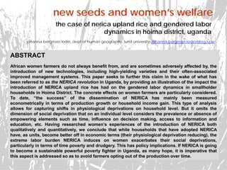 new seeds and women’s welfare
johanna bergman lodin, dept of human geography, lund university. johanna.bergman-lodin@keg.lu.se
the case of nerica upland rice and gendered labor
dynamics in hoima district, uganda
ABSTRACT
African women farmers do not always benefit from, and are sometimes adversely affected by, the
introduction of new technologies, including high-yielding varieties and their often-associated
improved management systems. This paper seeks to further this claim in the wake of what has
been referred to as the NERICA revolution in Uganda, by providing an illustration of the impact the
introduction of NERICA upland rice has had on the gendered labor dynamics in smallholder
households in Hoima District. The concrete effects on women farmers are particularly considered.
To date, “the success” of the dissemination of NERICA has mainly been measured
econometrically in terms of production growth or household income gain. This type of analysis
allows for capturing shifts in physiological deprivations on household level. But it omits the
dimension of social deprivation that on an individual level considers the prevalence or absence of
empowering elements such as time, influence on decision making, access to information and
education, etc. Having researched women’s experiences of the introduction of NERICA both
qualitatively and quantitatively, we conclude that while households that have adopted NERICA
have, as units, become better off in economic terms (their physiological deprivation reducing), the
extreme labor burden NERICA induces on women exacerbates their social deprivations,
particularly in terms of time poverty and drudgery. This has policy implications. If NERICA is going
to become a sustainable powerful poverty fighter in Uganda, as many hope, it is imperative that
this aspect is addressed so as to avoid farmers opting out of the production over time.
 