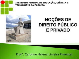 INSTITUTO FEDERAL DE EDUCAÇÃO, CIÊNCIA E
TECNOLOGIA DA PARAÍBA




                    NOÇÕES DE
                 DIREITO PÚBLICO
                    E PRIVADO




Profª. Caroline Helena Limeira Pimentel
                                           1
 