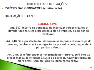        ESPÉCIES DAS OBRIGAÇÕES (continuação)

        OBRIGAÇÃO DE FAZER

                                    CÓDIGO CIVIL
             Art. 247. Incorre na obrigação de indenizar perdas e danos o
             devedor que recusar a prestação a ele só imposta, ou só por ele
                                        exeqüível.

           Art. 248. Se a prestação do fato tornar-se impossível sem culpa do
            devedor, resolver-se-á a obrigação; se por culpa dele, responderá
                                    por perdas e danos.

           Art. 249. Se o fato puder ser executado por terceiro, será livre ao
            credor mandá-lo executar à custa do devedor, havendo recusa ou
                    mora deste, sem prejuízo da indenização cabível.

                                                                               10
 
