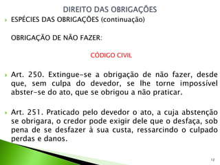    ESPÉCIES DAS OBRIGAÇÕES (continuação)

    OBRIGAÇÃO DE NÃO FAZER:

                         CÓDIGO CIVIL


   Art. 250. Extingue-se a obrigação de não fazer, desde
    que, sem culpa do devedor, se lhe torne impossível
    abster-se do ato, que se obrigou a não praticar.

   Art. 251. Praticado pelo devedor o ato, a cuja abstenção
    se obrigara, o credor pode exigir dele que o desfaça, sob
    pena de se desfazer à sua custa, ressarcindo o culpado
    perdas e danos.

                                                           12
 