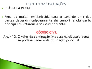    CLÁUSULA PENAL

   Pena ou multa estabelecida para o caso de uma das
    partes deixarem culposamente de cumprir a obrigação
    principal ou retardar o seu cumprimento.

                          CÓDIGO CIVIL
    Art. 412. O valor da cominação imposta na cláusula penal
            não pode exceder o da obrigação principal.




                                                           13
 