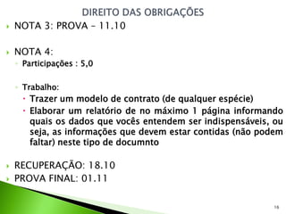    NOTA 3: PROVA – 11.10

   NOTA 4:
    ◦ Participações : 5,0

    ◦ Trabalho:
       Trazer um modelo de contrato (de qualquer espécie)
       Elaborar um relatório de no máximo 1 página informando
        quais os dados que vocês entendem ser indispensáveis, ou
        seja, as informações que devem estar contidas (não podem
        faltar) neste tipo de documnto

   RECUPERAÇÃO: 18.10
   PROVA FINAL: 01.11

                                                             16
 
