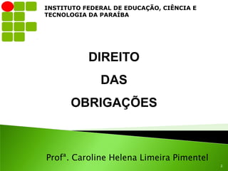 INSTITUTO FEDERAL DE EDUCAÇÃO, CIÊNCIA E
TECNOLOGIA DA PARAÍBA




           DIREITO
              DAS
      OBRIGAÇÕES



Profª. Caroline Helena Limeira Pimentel
                                           2
 